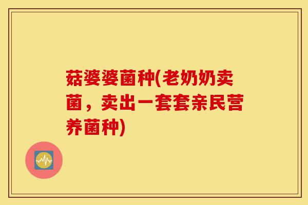 菇婆婆菌种(老奶奶卖菌,卖出一套套亲民营养菌种)-第1张图片-灵芝之家 菇婆婆菌种(老奶奶卖菌,卖出一套套亲民营养菌种)-第1张图片-灵芝之家