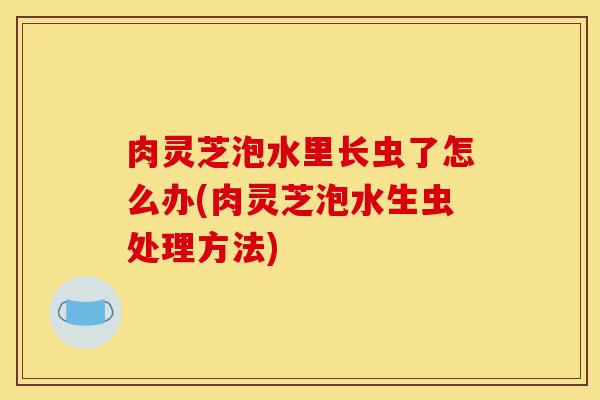 肉灵芝泡水里长虫了怎么办(肉灵芝泡水生虫处理方法)-第1张图片-灵芝之家 肉灵芝泡水里长虫了怎么办(肉灵芝泡水生虫处理方法)-第1张图片-灵芝之家