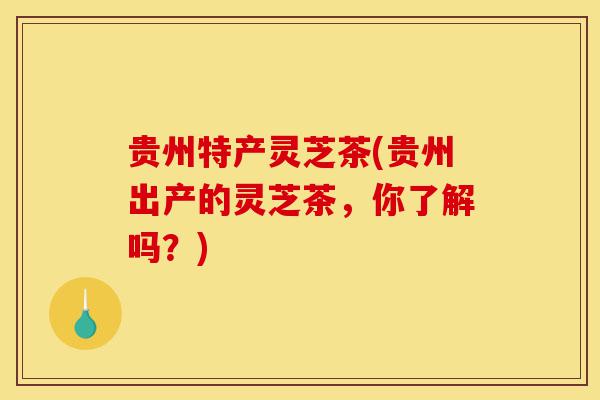 贵州特产灵芝茶(贵州出产的灵芝茶,你了解吗?)-第1张图片-灵芝之家 贵州特产灵芝茶(贵州出产的灵芝茶,你了解吗?)-第1张图片-灵芝之家