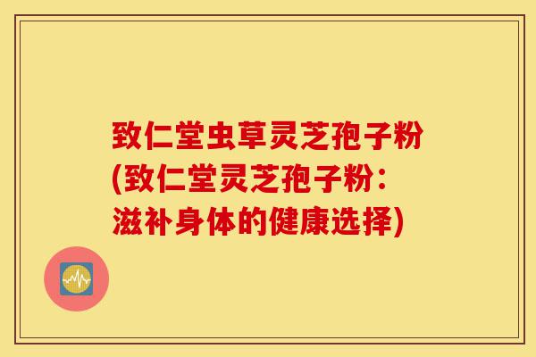 致仁堂虫草灵芝孢子粉(致仁堂灵芝孢子粉：滋补身体的健康选择)-第1张图片-灵芝之家