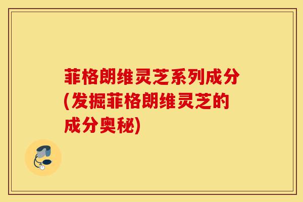 菲格朗维灵芝系列成分(发掘菲格朗维灵芝的成分奥秘)-第1张图片-灵芝之家