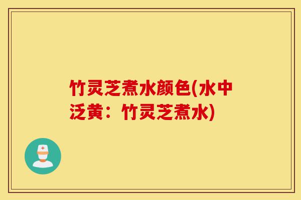 竹灵芝煮水颜色(水中泛黄：竹灵芝煮水)-第1张图片-灵芝之家