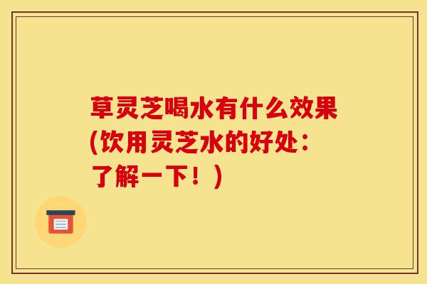 草灵芝喝水有什么效果(饮用灵芝水的好处:了解一下!)-第1张图片-灵芝之家 草灵芝喝水有什么效果(饮用灵芝水的好处:了解一下!)-第1张图片-灵芝之家
