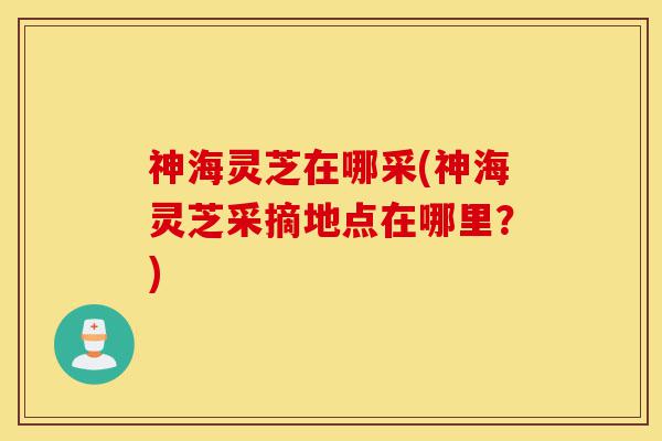神海灵芝在哪采(神海灵芝采摘地点在哪里?)-第1张图片-灵芝之家 神海灵芝在哪采(神海灵芝采摘地点在哪里?)-第1张图片-灵芝之家