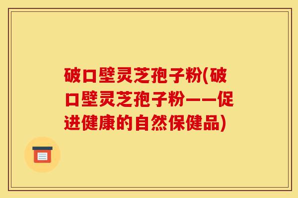 破口壁灵芝孢子粉(破口壁灵芝孢子粉——促进健康的自然保健品)-第1张图片-灵芝之家 破口壁灵芝孢子粉(破口壁灵芝孢子粉——促进健康的自然保健品)-第1张图片-灵芝之家