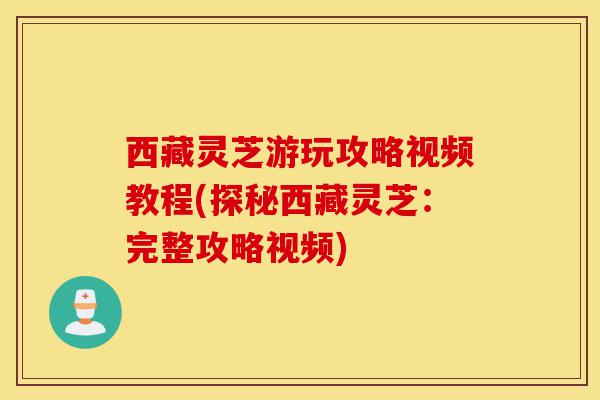 西藏灵芝游玩攻略视频教程(探秘西藏灵芝：完整攻略视频)-第1张图片-灵芝之家