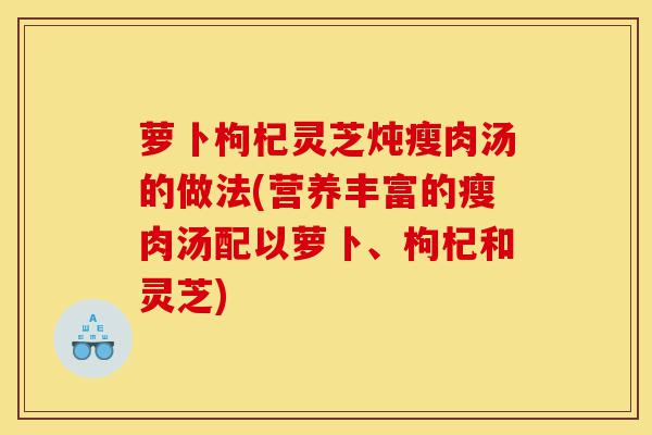 萝卜枸杞灵芝炖瘦肉汤的做法(营养丰富的瘦肉汤配以萝卜、枸杞和灵芝)-第1张图片-灵芝之家