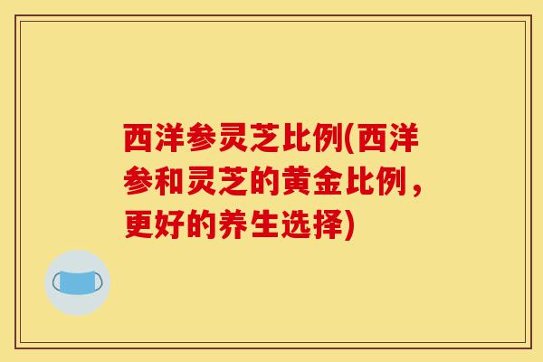 西洋参灵芝比例(西洋参和灵芝的黄金比例,更好的养生选择)-第1张图片-灵芝之家 西洋参灵芝比例(西洋参和灵芝的黄金比例,更好的养生选择)-第1张图片-灵芝之家