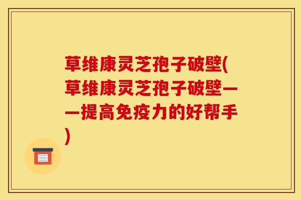草维康灵芝孢子破壁(草维康灵芝孢子破壁——提高免疫力的好帮手)-第1张图片-灵芝之家
