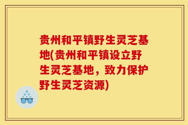 贵州和平镇野生灵芝基地(贵州和平镇设立野生灵芝基地,致力保护野生灵芝资源)-第1张图片-灵芝之家 贵州和平镇野生灵芝基地(贵州和平镇设立野生灵芝基地,致力保护野生灵芝资源)-第1张图片-灵芝之家