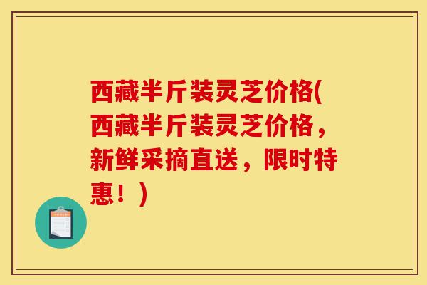 西藏半斤装灵芝价格(西藏半斤装灵芝价格，新鲜采摘直送，限时特惠！)-第1张图片-灵芝之家
