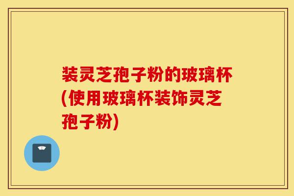装灵芝孢子粉的玻璃杯(使用玻璃杯装饰灵芝孢子粉)-第1张图片-灵芝之家 装灵芝孢子粉的玻璃杯(使用玻璃杯装饰灵芝孢子粉)-第1张图片-灵芝之家