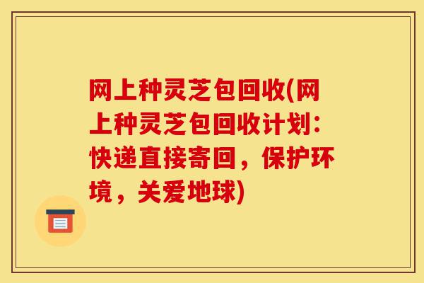 网上种灵芝包回收(网上种灵芝包回收计划:快递直接寄回,保护环境,关爱地球)-第1张图片-灵芝之家 网上种灵芝包回收(网上种灵芝包回收计划:快递直接寄回,保护环境,关爱地球)-第1张图片-灵芝之家
