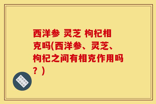 西洋参 灵芝 枸杞相克吗(西洋参、灵芝、枸杞之间有相克作用吗？)-第1张图片-灵芝之家