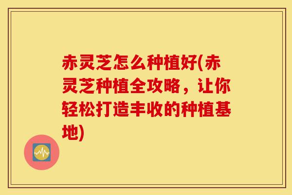 赤灵芝怎么种植好(赤灵芝种植全攻略,让你轻松打造丰收的种植基地)-第1张图片-灵芝之家 赤灵芝怎么种植好(赤灵芝种植全攻略,让你轻松打造丰收的种植基地)-第1张图片-灵芝之家