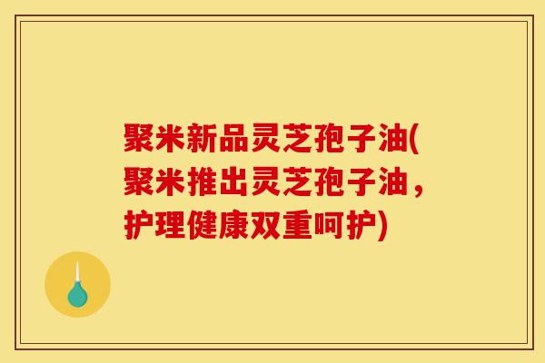 聚米新品灵芝孢子油(聚米推出灵芝孢子油，护理健康双重呵护)-第1张图片-灵芝之家