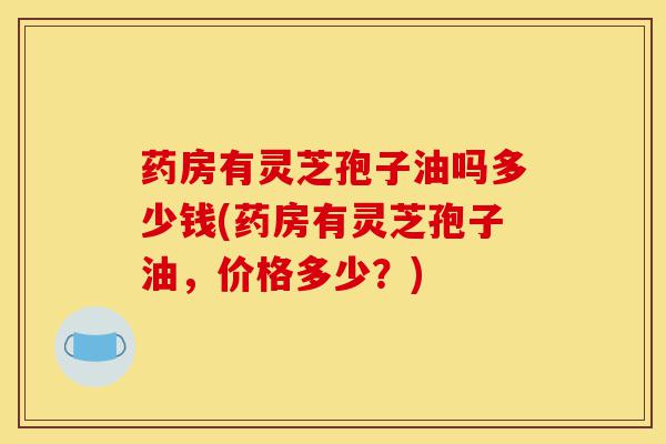 药房有灵芝孢子油吗多少钱(药房有灵芝孢子油,价格多少?)-第1张图片-灵芝之家 药房有灵芝孢子油吗多少钱(药房有灵芝孢子油,价格多少?)-第1张图片-灵芝之家