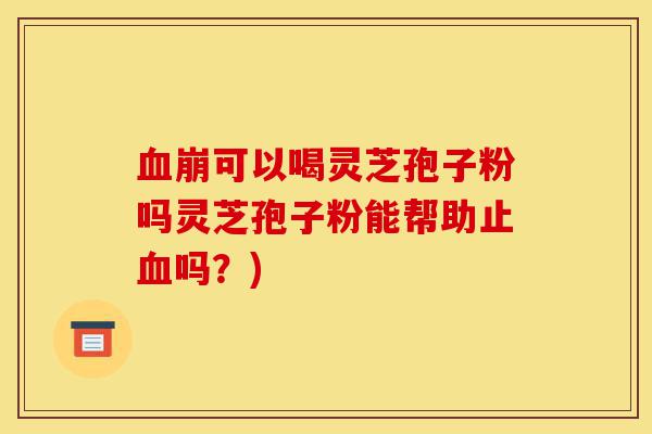 血崩可以喝灵芝孢子粉吗灵芝孢子粉能帮助止血吗?)-第1张图片-灵芝之家 血崩可以喝灵芝孢子粉吗灵芝孢子粉能帮助止血吗?)-第1张图片-灵芝之家