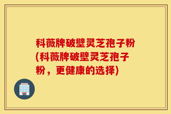 科薇牌破壁灵芝孢子粉(科薇牌破壁灵芝孢子粉,更健康的选择)-第1张图片-灵芝之家 科薇牌破壁灵芝孢子粉(科薇牌破壁灵芝孢子粉,更健康的选择)-第1张图片-灵芝之家