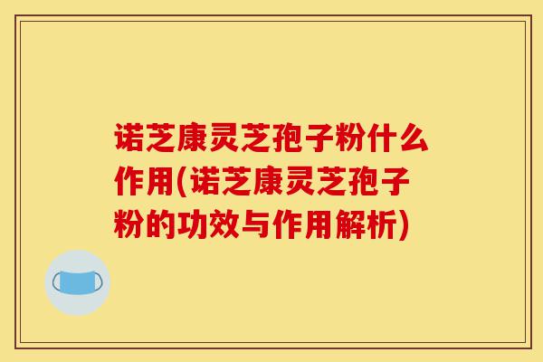诺芝康灵芝孢子粉什么作用(诺芝康灵芝孢子粉的功效与作用解析)-第1张图片-灵芝之家