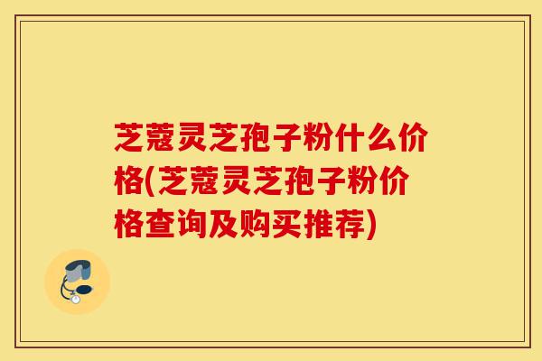 芝蔻灵芝孢子粉什么价格(芝蔻灵芝孢子粉价格查询及购买推荐)-第1张图片-灵芝之家 芝蔻灵芝孢子粉什么价格(芝蔻灵芝孢子粉价格查询及购买推荐)-第1张图片-灵芝之家