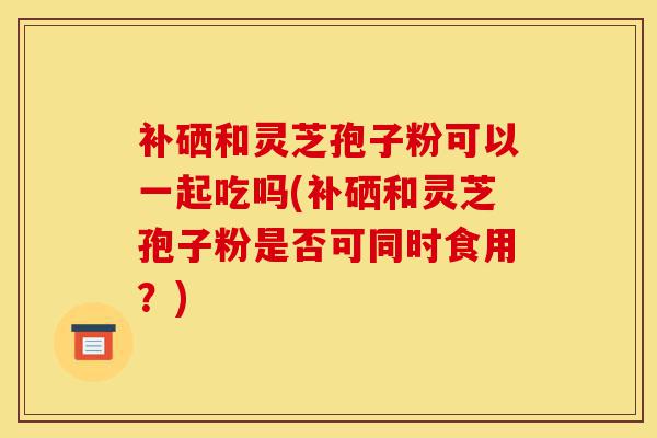 补硒和灵芝孢子粉可以一起吃吗(补硒和灵芝孢子粉是否可同时食用？)-第1张图片-灵芝之家