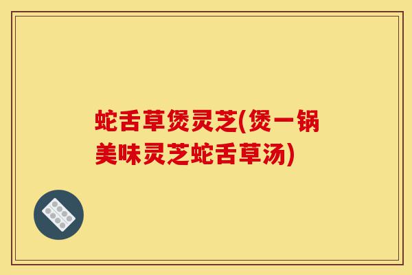 蛇舌草煲灵芝(煲一锅美味灵芝蛇舌草汤)-第1张图片-灵芝之家 蛇舌草煲灵芝(煲一锅美味灵芝蛇舌草汤)-第1张图片-灵芝之家
