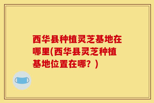 西华县种植灵芝基地在哪里(西华县灵芝种植基地位置在哪?)-第1张图片-灵芝之家 西华县种植灵芝基地在哪里(西华县灵芝种植基地位置在哪?)-第1张图片-灵芝之家