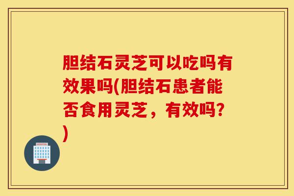 胆结石灵芝可以吃吗有效果吗(胆结石患者能否食用灵芝,有效吗?)-第1张图片-灵芝之家 胆结石灵芝可以吃吗有效果吗(胆结石患者能否食用灵芝,有效吗?)-第1张图片-灵芝之家