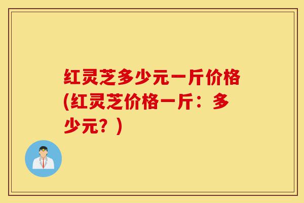 红灵芝多少元一斤价格(红灵芝价格一斤:多少元?)-第1张图片-灵芝之家 红灵芝多少元一斤价格(红灵芝价格一斤:多少元?)-第1张图片-灵芝之家