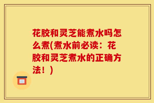 花胶和灵芝能煮水吗怎么煮(煮水前必读:花胶和灵芝煮水的正确方法!)-第1张图片-灵芝之家 花胶和灵芝能煮水吗怎么煮(煮水前必读:花胶和灵芝煮水的正确方法!)-第1张图片-灵芝之家