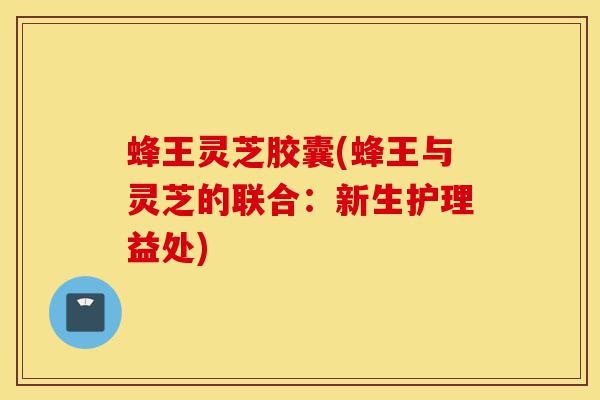 蜂王灵芝胶囊(蜂王与灵芝的联合：新生护理益处)-第1张图片-灵芝之家