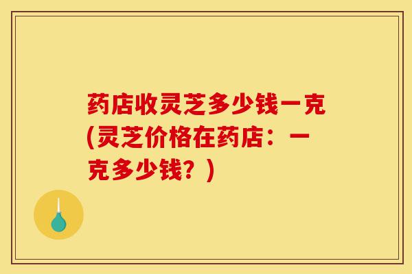 药店收灵芝多少钱一克(灵芝价格在药店：一克多少钱？)-第1张图片-灵芝之家