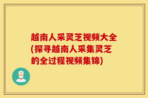 越南人采灵芝视频大全(探寻越南人采集灵芝的全过程视频集锦)-第1张图片-灵芝之家