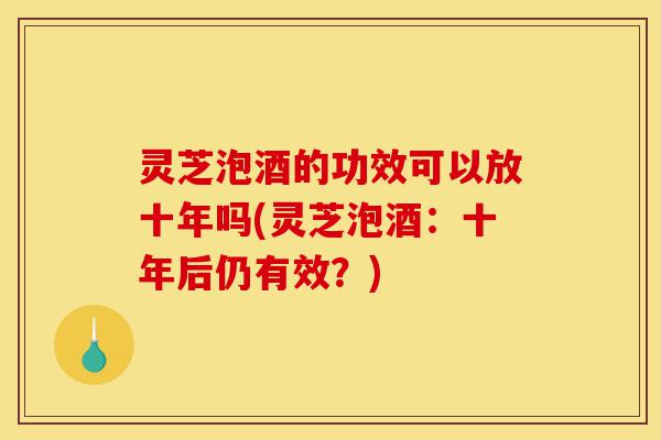 灵芝泡酒的功效可以放十年吗(灵芝泡酒:十年后仍有效?)-第1张图片-灵芝之家 灵芝泡酒的功效可以放十年吗(灵芝泡酒:十年后仍有效?)-第1张图片-灵芝之家