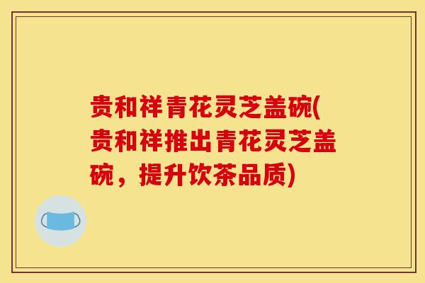贵和祥青花灵芝盖碗(贵和祥推出青花灵芝盖碗,提升饮茶品质)-第1张图片-灵芝之家 贵和祥青花灵芝盖碗(贵和祥推出青花灵芝盖碗,提升饮茶品质)-第1张图片-灵芝之家