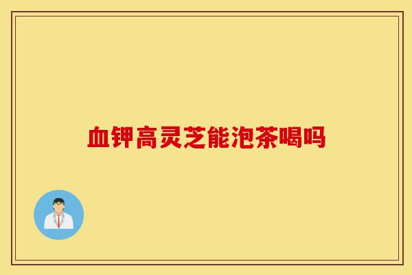 血钾高灵芝能泡茶喝吗-第1张图片-灵芝之家