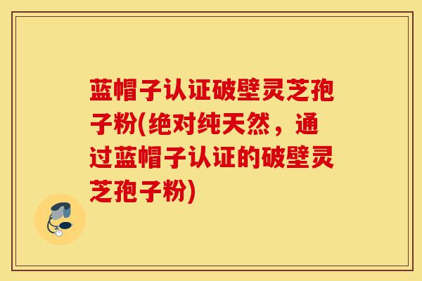 蓝帽子认证破壁灵芝孢子粉(绝对纯天然，通过蓝帽子认证的破壁灵芝孢子粉)-第1张图片-灵芝之家