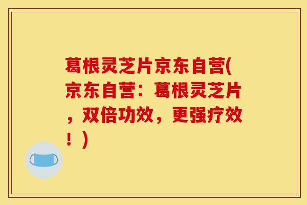 葛根灵芝片京东自营(京东自营：葛根灵芝片，双倍功效，更强疗效！)-第1张图片-灵芝之家