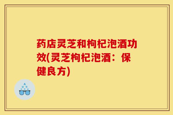 药店灵芝和枸杞泡酒功效(灵芝枸杞泡酒:保健良方)-第1张图片-灵芝之家 药店灵芝和枸杞泡酒功效(灵芝枸杞泡酒:保健良方)-第1张图片-灵芝之家