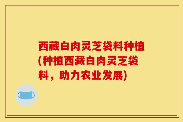西藏白肉灵芝袋料种植(种植西藏白肉灵芝袋料,助力农业发展)-第1张图片-灵芝之家 西藏白肉灵芝袋料种植(种植西藏白肉灵芝袋料,助力农业发展)-第1张图片-灵芝之家