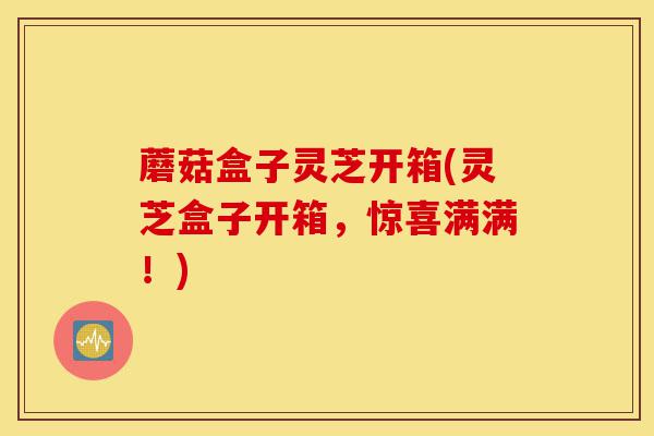 蘑菇盒子灵芝开箱(灵芝盒子开箱,惊喜满满!)-第1张图片-灵芝之家 蘑菇盒子灵芝开箱(灵芝盒子开箱,惊喜满满!)-第1张图片-灵芝之家