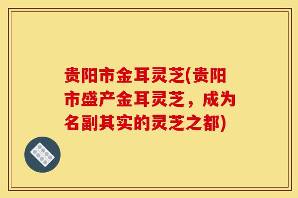 贵阳市金耳灵芝(贵阳市盛产金耳灵芝,成为名副其实的灵芝之都)-第1张图片-灵芝之家 贵阳市金耳灵芝(贵阳市盛产金耳灵芝,成为名副其实的灵芝之都)-第1张图片-灵芝之家