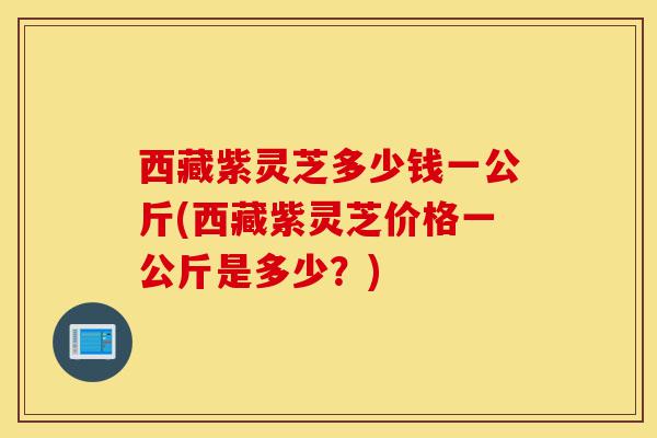 西藏紫灵芝多少钱一公斤(西藏紫灵芝价格一公斤是多少?)-第1张图片-灵芝之家 西藏紫灵芝多少钱一公斤(西藏紫灵芝价格一公斤是多少?)-第1张图片-灵芝之家
