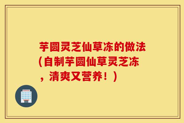 芋圆灵芝仙草冻的做法(自制芋圆仙草灵芝冻,清爽又营养!)-第1张图片-灵芝之家 芋圆灵芝仙草冻的做法(自制芋圆仙草灵芝冻,清爽又营养!)-第1张图片-灵芝之家