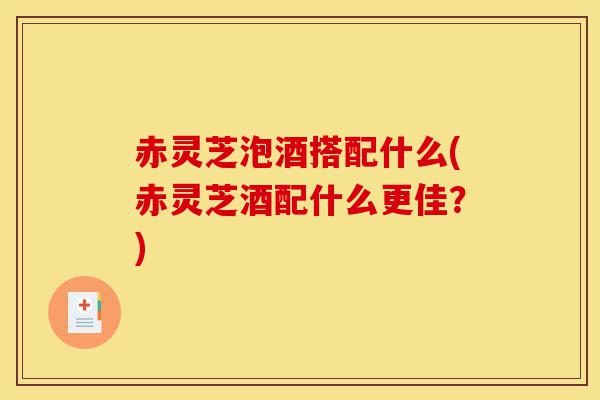 赤灵芝泡酒搭配什么(赤灵芝酒配什么更佳？)-第1张图片-灵芝之家