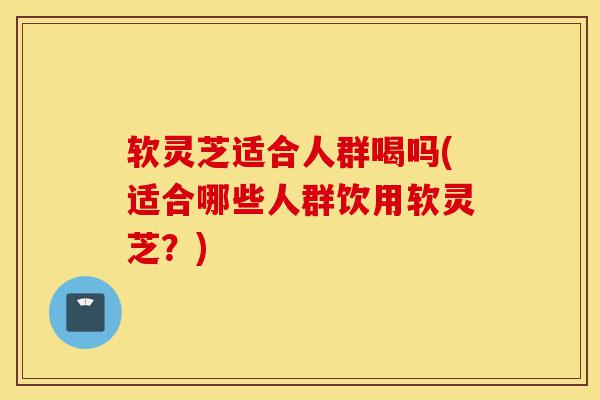 软灵芝适合人群喝吗(适合哪些人群饮用软灵芝?)-第1张图片-灵芝之家 软灵芝适合人群喝吗(适合哪些人群饮用软灵芝?)-第1张图片-灵芝之家