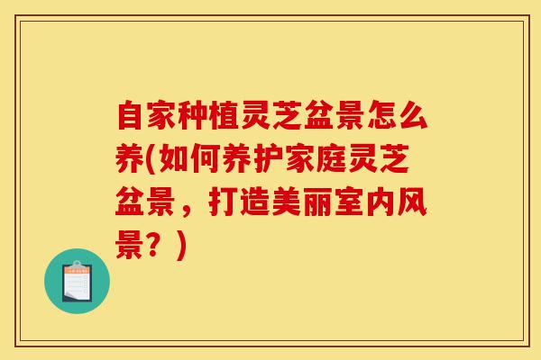 自家种植灵芝盆景怎么养(如何养护家庭灵芝盆景，打造美丽室内风景？)-第1张图片-灵芝之家