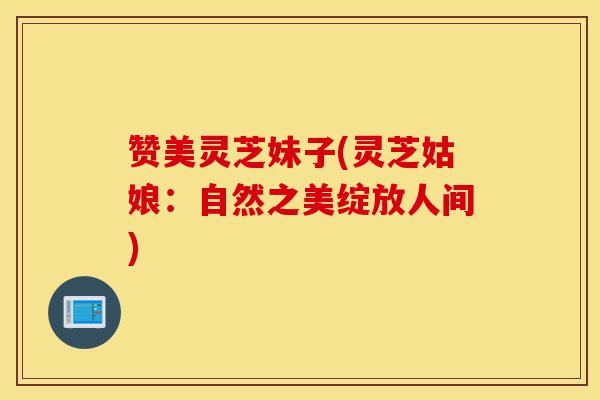 赞美灵芝妹子(灵芝姑娘:自然之美绽放人间)-第1张图片-灵芝之家 赞美灵芝妹子(灵芝姑娘:自然之美绽放人间)-第1张图片-灵芝之家