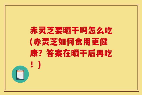 赤灵芝要晒干吗怎么吃(赤灵芝如何食用更健康？答案在晒干后再吃！)-第1张图片-灵芝之家